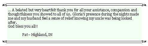 Text Box: � A belated but very heartfelt thank you for all your assistance, compassion and thoughtfulness you showed to all of us.  Gloria�s presence during the nights made me and my husband feel a sense of relief knowing my uncle was being looked after.       God bless you all!!     	Pat� Highland, IN