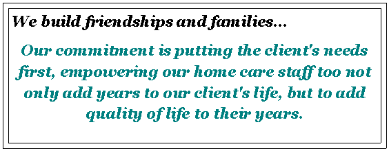 Text Box: We build friendships and families...Our commitment is putting the client's needs first, empowering our home care staff too not only add years to our client's life, but to add quality of life to their years.