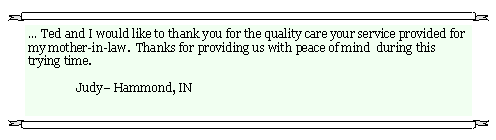 Text Box: � Ted and I would like to thank you for the quality care your service provided for my mother-in-law.  Thanks for providing us with peace of mind  during this trying time.     	Judy� Hammond, IN