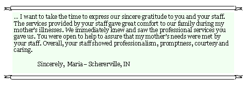 Text Box: � I want to take the time to express our sincere gratitude to you and your staff.  The services provided by your staff gave great comfort to our family during my mother�s illnesses. We immediately knew and saw the professional services you gave us. You were open to help to assure that my mother�s needs were met by your staff. Overall, your staff showed professionalism, promptness, courtesy and caring.                                                          	Sincerely,  Maria� Schererville, IN                    