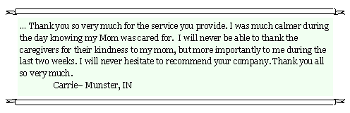 Text Box: � Thank you so very much for the service you provide. I was much calmer during the day knowing my Mom was cared for.  I will never be able to thank the caregivers for their kindness to my mom, but more importantly to me during the last two weeks. I will never hesitate to recommend your company. Thank you all so very much.								              	Carrie� Munster, IN