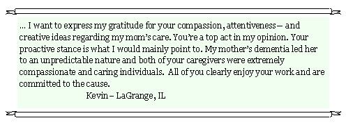 Text Box: � I want to express my gratitude for your compassion, attentiveness� and creative ideas regarding my mom�s care. You�re a top act in my opinion. Your proactive stance is what I would mainly point to. My mother�s dementia led her to an unpredictable nature and both of your caregivers were extremely compassionate and caring individuals.  All of you clearly enjoy your work and are committed to the cause.                                                                                                           	               	Kevin� LaGrange, IL 